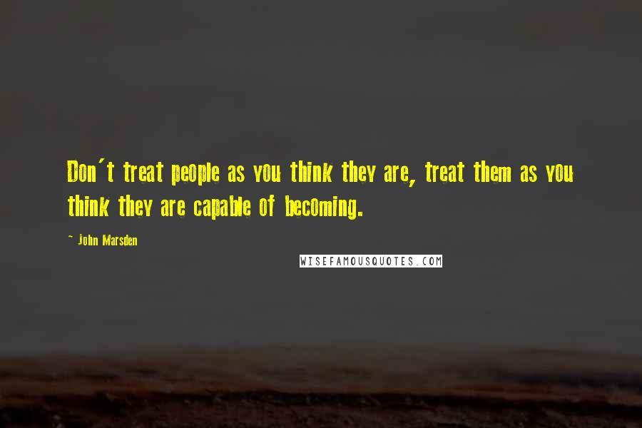John Marsden Quotes: Don't treat people as you think they are, treat them as you think they are capable of becoming.
