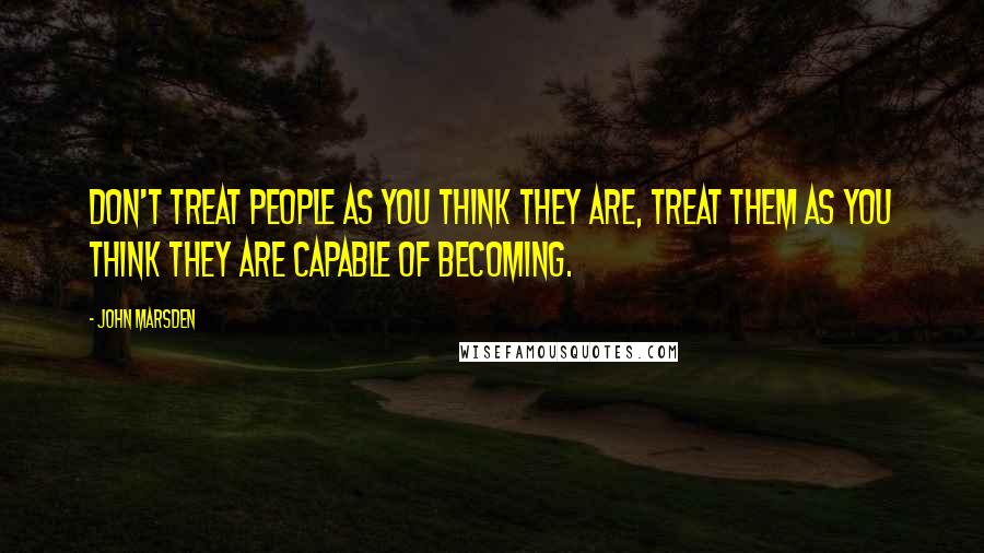 John Marsden Quotes: Don't treat people as you think they are, treat them as you think they are capable of becoming.
