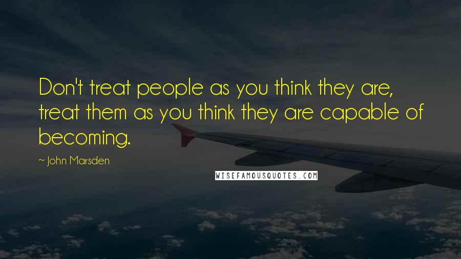 John Marsden Quotes: Don't treat people as you think they are, treat them as you think they are capable of becoming.