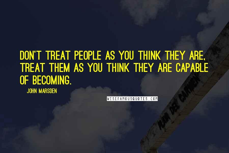 John Marsden Quotes: Don't treat people as you think they are, treat them as you think they are capable of becoming.