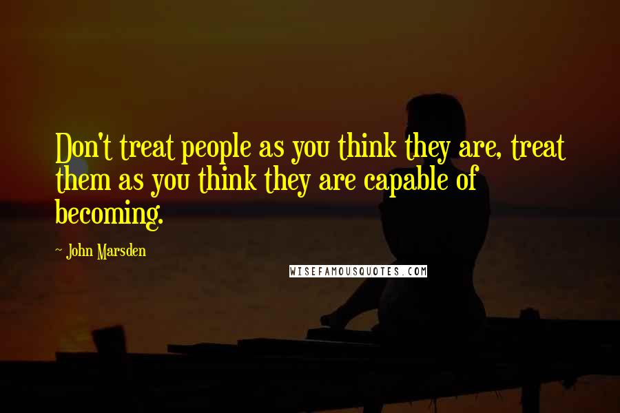 John Marsden Quotes: Don't treat people as you think they are, treat them as you think they are capable of becoming.