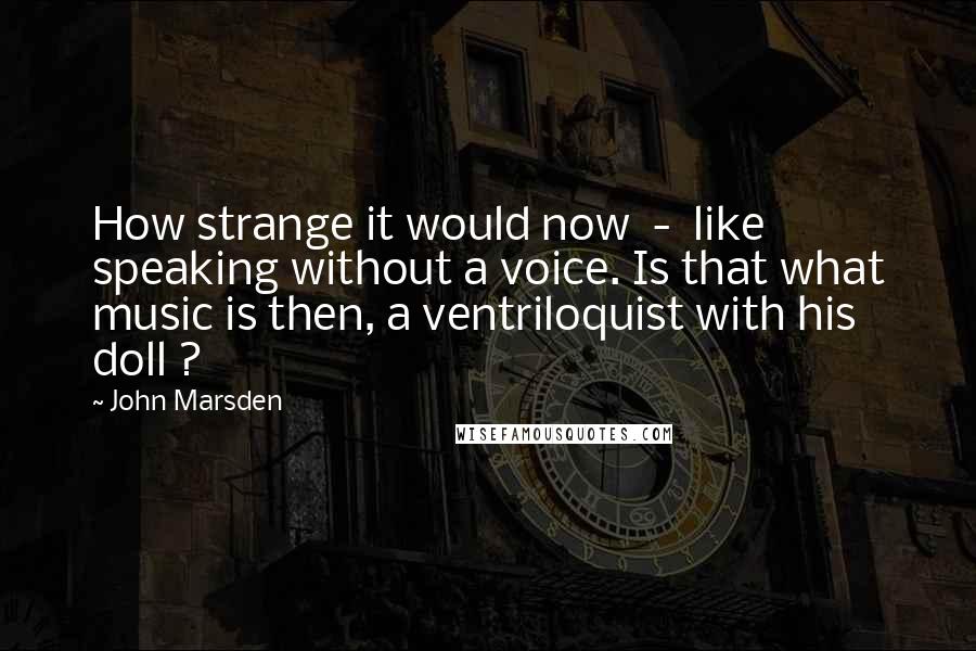 John Marsden Quotes: How strange it would now  -  like speaking without a voice. Is that what music is then, a ventriloquist with his doll ?