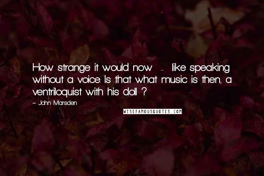 John Marsden Quotes: How strange it would now  -  like speaking without a voice. Is that what music is then, a ventriloquist with his doll ?