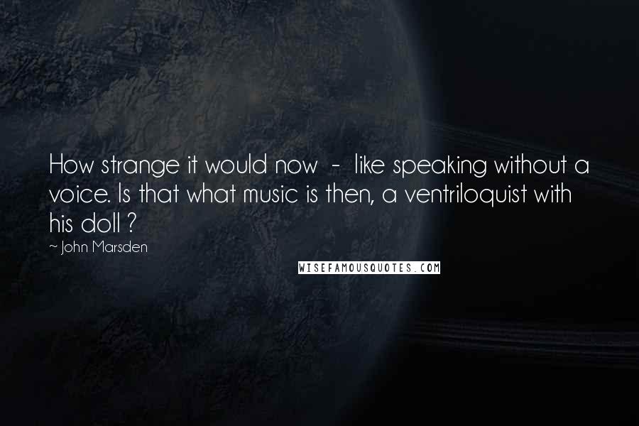 John Marsden Quotes: How strange it would now  -  like speaking without a voice. Is that what music is then, a ventriloquist with his doll ?