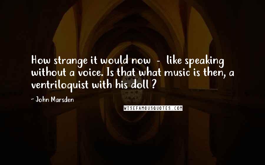 John Marsden Quotes: How strange it would now  -  like speaking without a voice. Is that what music is then, a ventriloquist with his doll ?