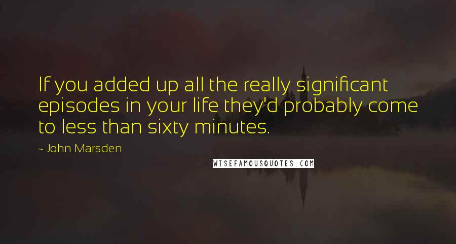 John Marsden Quotes: If you added up all the really significant episodes in your life they'd probably come to less than sixty minutes.