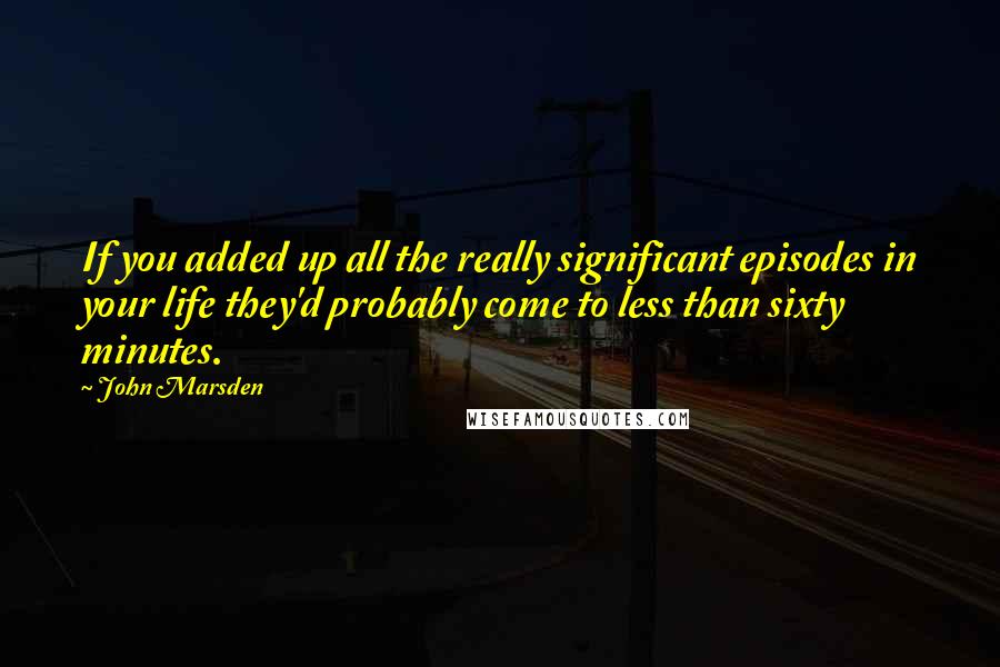 John Marsden Quotes: If you added up all the really significant episodes in your life they'd probably come to less than sixty minutes.