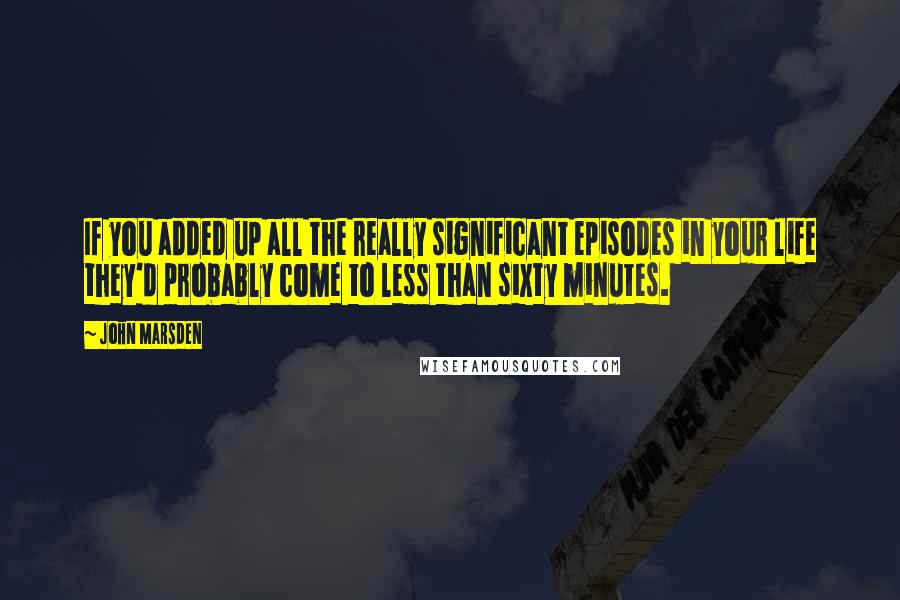 John Marsden Quotes: If you added up all the really significant episodes in your life they'd probably come to less than sixty minutes.