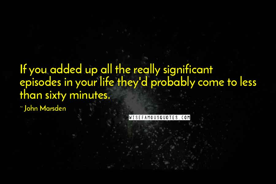 John Marsden Quotes: If you added up all the really significant episodes in your life they'd probably come to less than sixty minutes.