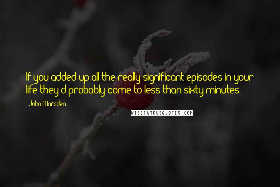 John Marsden Quotes: If you added up all the really significant episodes in your life they'd probably come to less than sixty minutes.