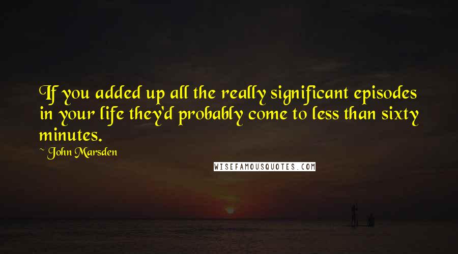 John Marsden Quotes: If you added up all the really significant episodes in your life they'd probably come to less than sixty minutes.