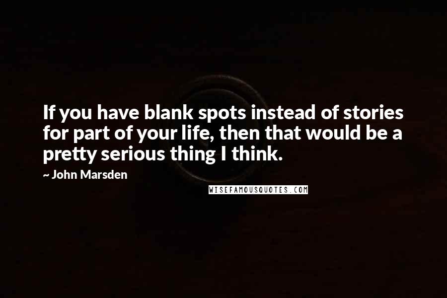 John Marsden Quotes: If you have blank spots instead of stories for part of your life, then that would be a pretty serious thing I think.