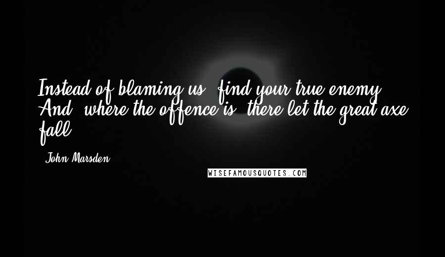 John Marsden Quotes: Instead of blaming us, find your true enemy. And, where the offence is, there let the great axe fall.