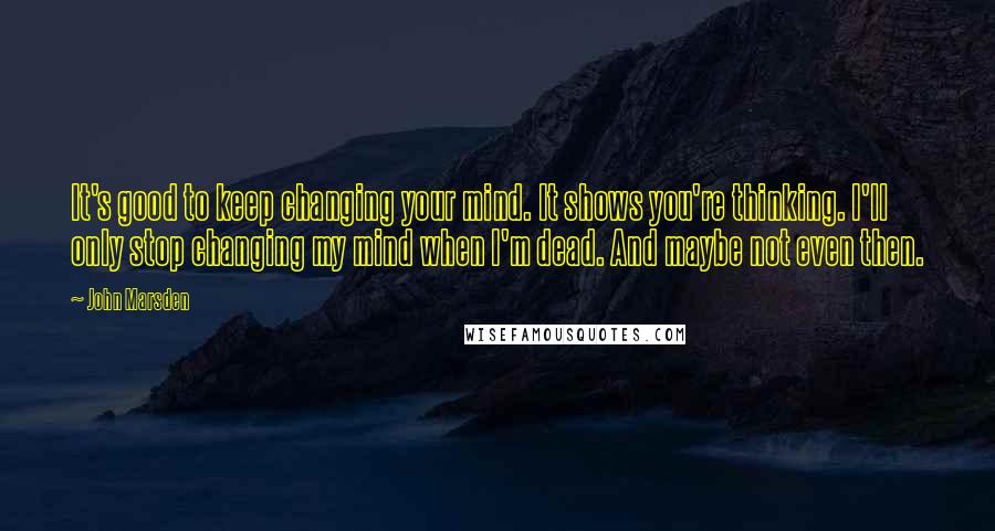 John Marsden Quotes: It's good to keep changing your mind. It shows you're thinking. I'll only stop changing my mind when I'm dead. And maybe not even then.