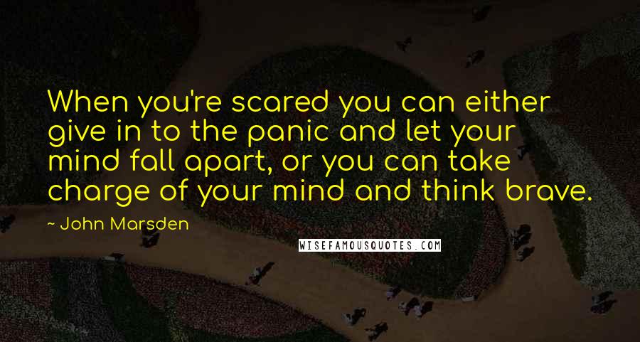 John Marsden Quotes: When you're scared you can either give in to the panic and let your mind fall apart, or you can take charge of your mind and think brave.