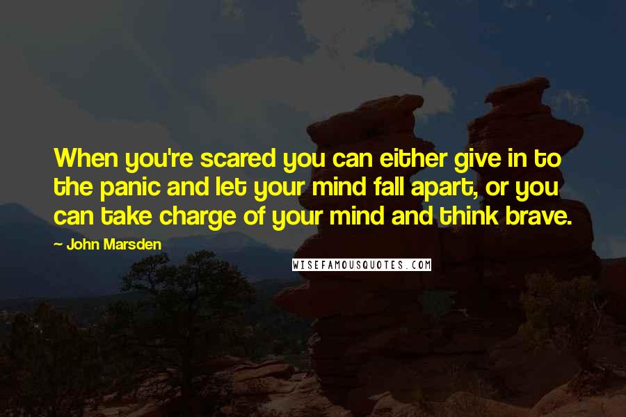John Marsden Quotes: When you're scared you can either give in to the panic and let your mind fall apart, or you can take charge of your mind and think brave.