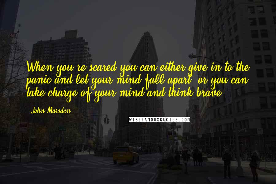 John Marsden Quotes: When you're scared you can either give in to the panic and let your mind fall apart, or you can take charge of your mind and think brave.