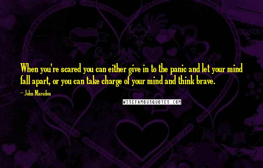 John Marsden Quotes: When you're scared you can either give in to the panic and let your mind fall apart, or you can take charge of your mind and think brave.