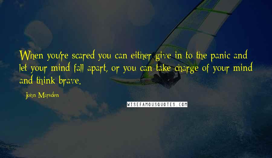 John Marsden Quotes: When you're scared you can either give in to the panic and let your mind fall apart, or you can take charge of your mind and think brave.