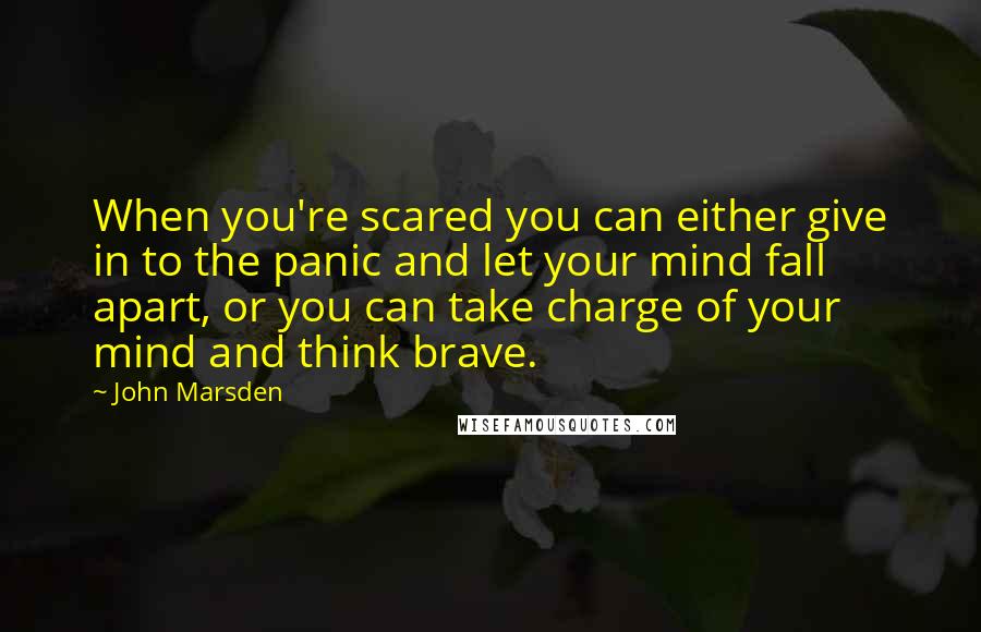 John Marsden Quotes: When you're scared you can either give in to the panic and let your mind fall apart, or you can take charge of your mind and think brave.