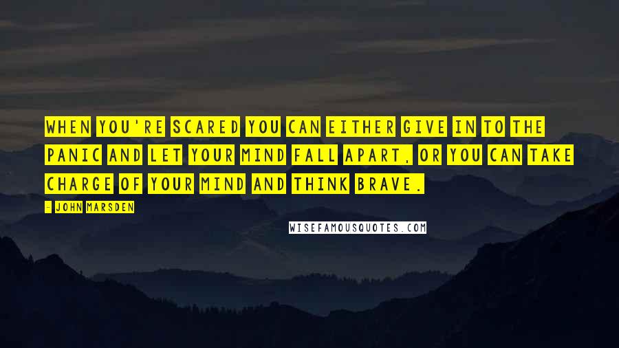 John Marsden Quotes: When you're scared you can either give in to the panic and let your mind fall apart, or you can take charge of your mind and think brave.