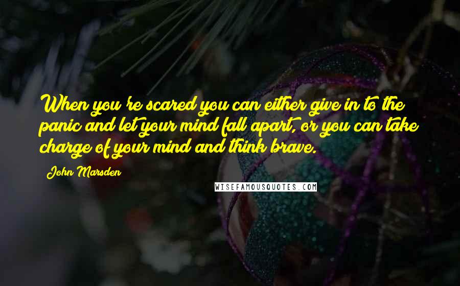 John Marsden Quotes: When you're scared you can either give in to the panic and let your mind fall apart, or you can take charge of your mind and think brave.