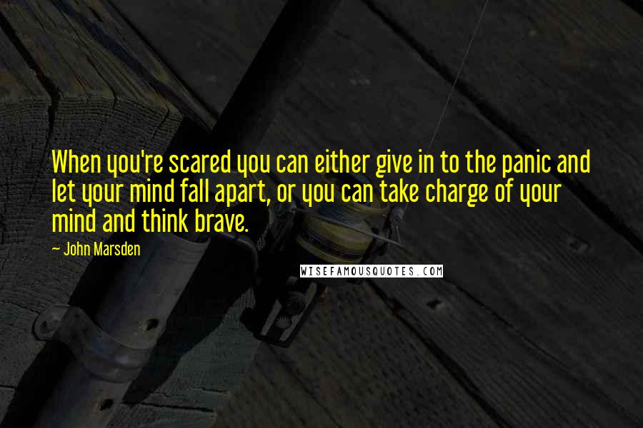 John Marsden Quotes: When you're scared you can either give in to the panic and let your mind fall apart, or you can take charge of your mind and think brave.