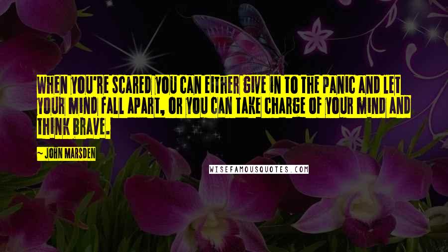 John Marsden Quotes: When you're scared you can either give in to the panic and let your mind fall apart, or you can take charge of your mind and think brave.