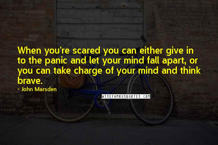 John Marsden Quotes: When you're scared you can either give in to the panic and let your mind fall apart, or you can take charge of your mind and think brave.