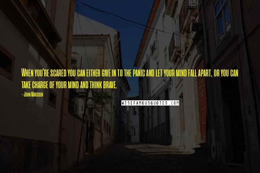 John Marsden Quotes: When you're scared you can either give in to the panic and let your mind fall apart, or you can take charge of your mind and think brave.