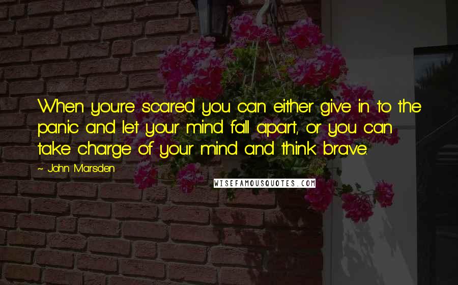 John Marsden Quotes: When you're scared you can either give in to the panic and let your mind fall apart, or you can take charge of your mind and think brave.