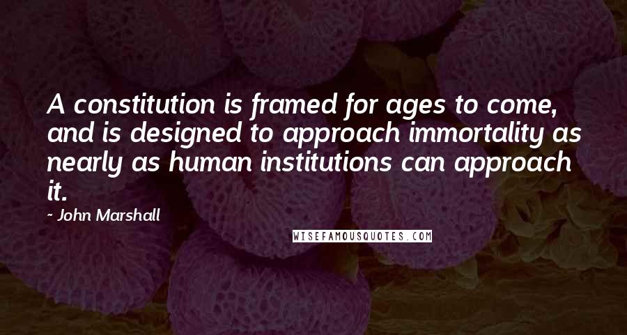 John Marshall Quotes: A constitution is framed for ages to come, and is designed to approach immortality as nearly as human institutions can approach it.