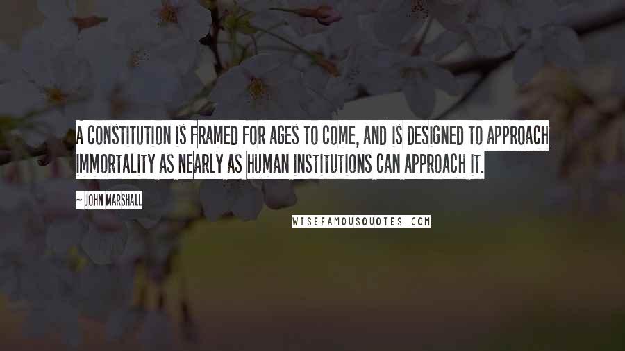 John Marshall Quotes: A constitution is framed for ages to come, and is designed to approach immortality as nearly as human institutions can approach it.