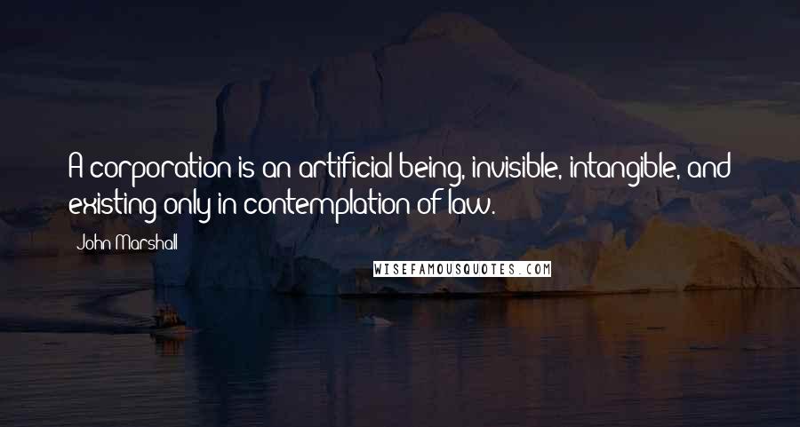 John Marshall Quotes: A corporation is an artificial being, invisible, intangible, and existing only in contemplation of law.