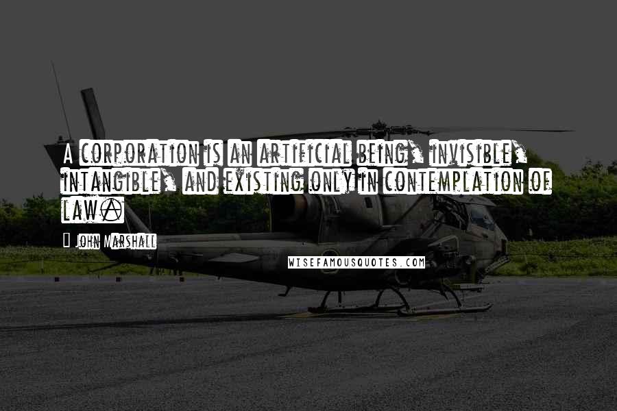 John Marshall Quotes: A corporation is an artificial being, invisible, intangible, and existing only in contemplation of law.