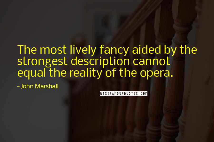 John Marshall Quotes: The most lively fancy aided by the strongest description cannot equal the reality of the opera.