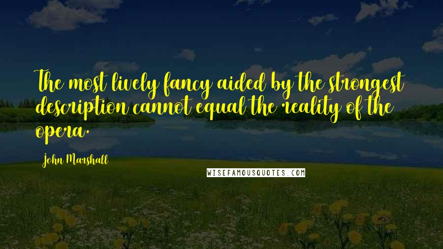 John Marshall Quotes: The most lively fancy aided by the strongest description cannot equal the reality of the opera.