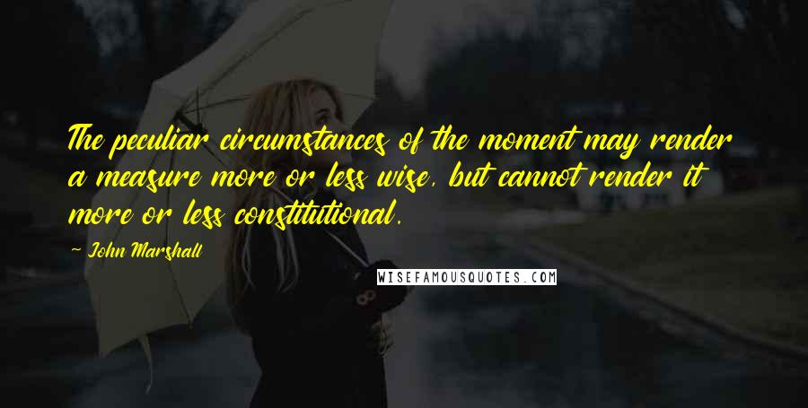 John Marshall Quotes: The peculiar circumstances of the moment may render a measure more or less wise, but cannot render it more or less constitutional.
