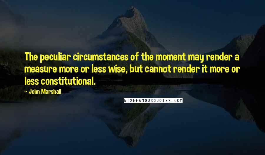 John Marshall Quotes: The peculiar circumstances of the moment may render a measure more or less wise, but cannot render it more or less constitutional.