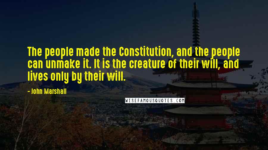 John Marshall Quotes: The people made the Constitution, and the people can unmake it. It is the creature of their will, and lives only by their will.