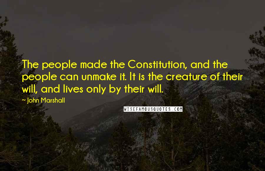 John Marshall Quotes: The people made the Constitution, and the people can unmake it. It is the creature of their will, and lives only by their will.