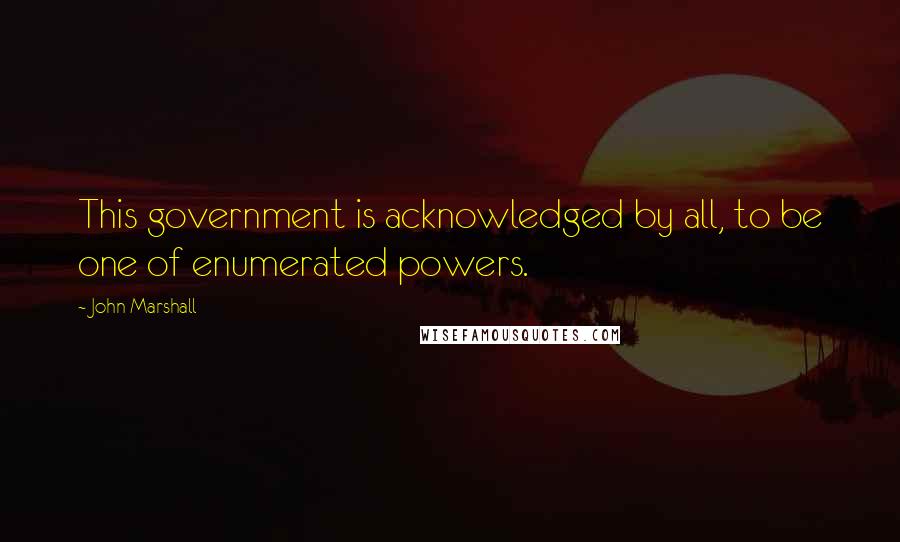 John Marshall Quotes: This government is acknowledged by all, to be one of enumerated powers.