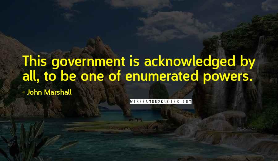 John Marshall Quotes: This government is acknowledged by all, to be one of enumerated powers.