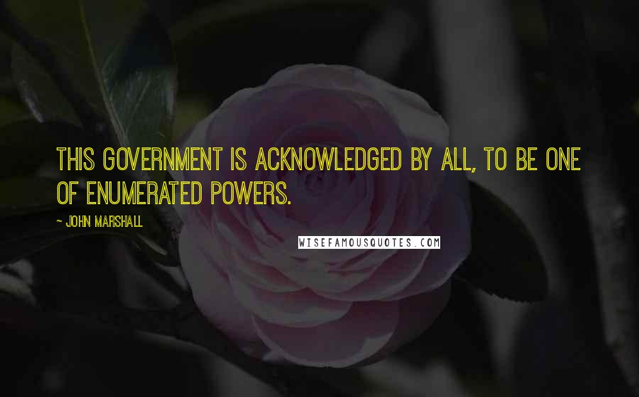 John Marshall Quotes: This government is acknowledged by all, to be one of enumerated powers.