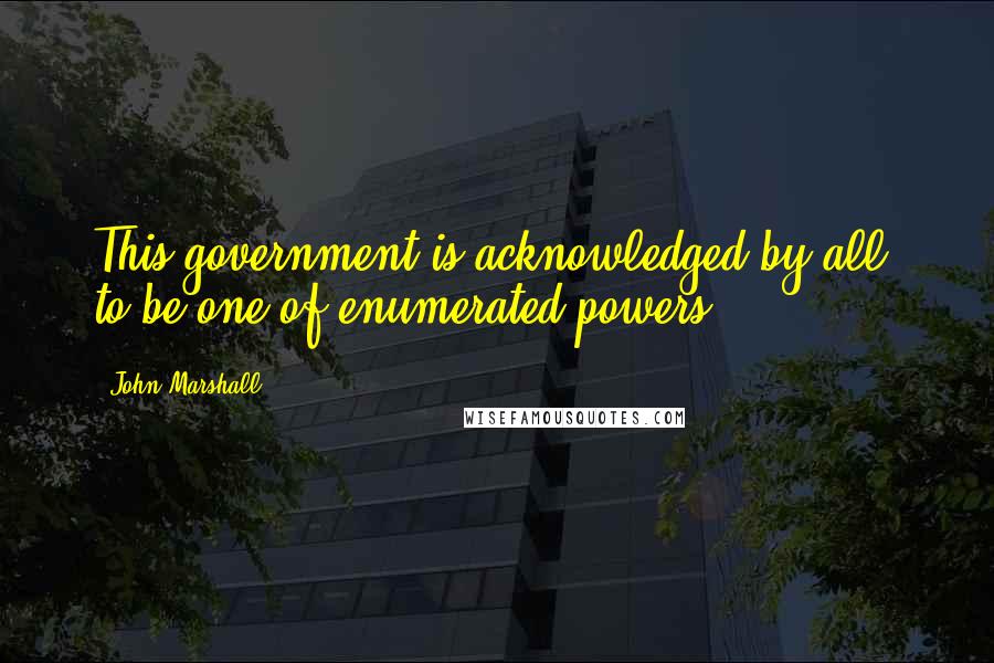 John Marshall Quotes: This government is acknowledged by all, to be one of enumerated powers.