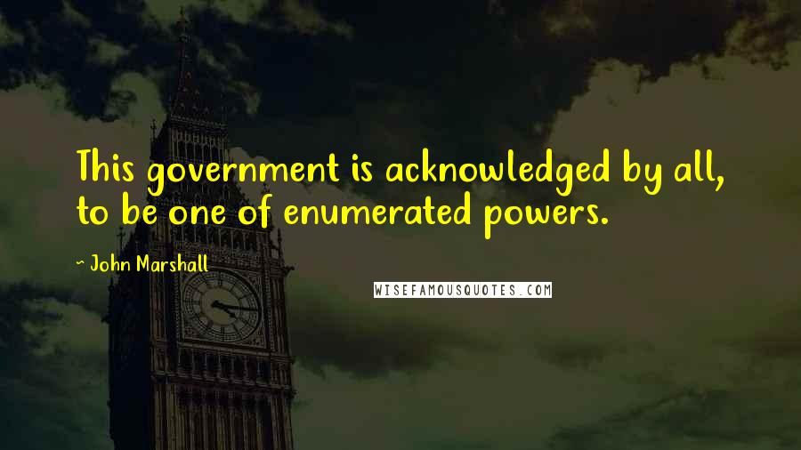 John Marshall Quotes: This government is acknowledged by all, to be one of enumerated powers.