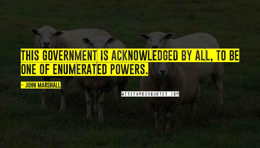 John Marshall Quotes: This government is acknowledged by all, to be one of enumerated powers.