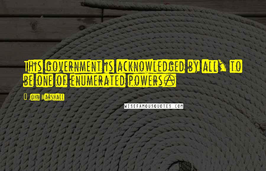 John Marshall Quotes: This government is acknowledged by all, to be one of enumerated powers.