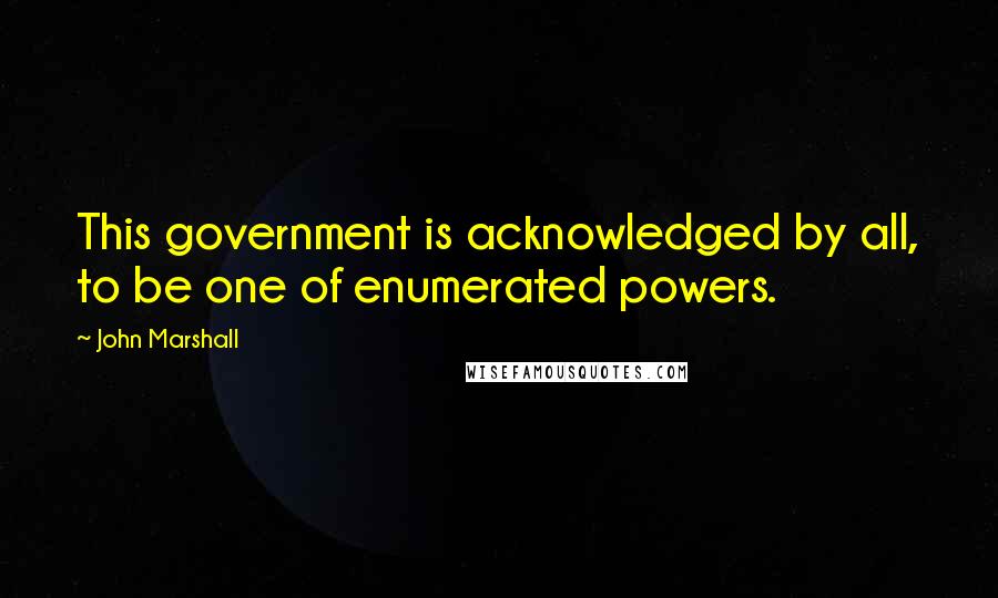 John Marshall Quotes: This government is acknowledged by all, to be one of enumerated powers.