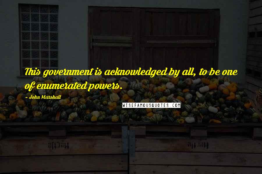 John Marshall Quotes: This government is acknowledged by all, to be one of enumerated powers.
